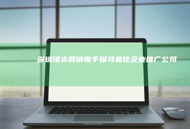 深圳顶尖营销推手：探寻最佳企业推广公司